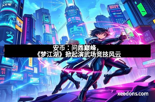 安币：问鼎巅峰，《梦江湖》掀起演武场竞技风云