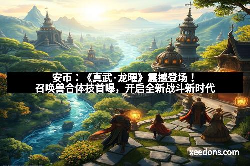 安币：《真武·龙曜》震撼登场！召唤兽合体技首曝，开启全新战斗新时代